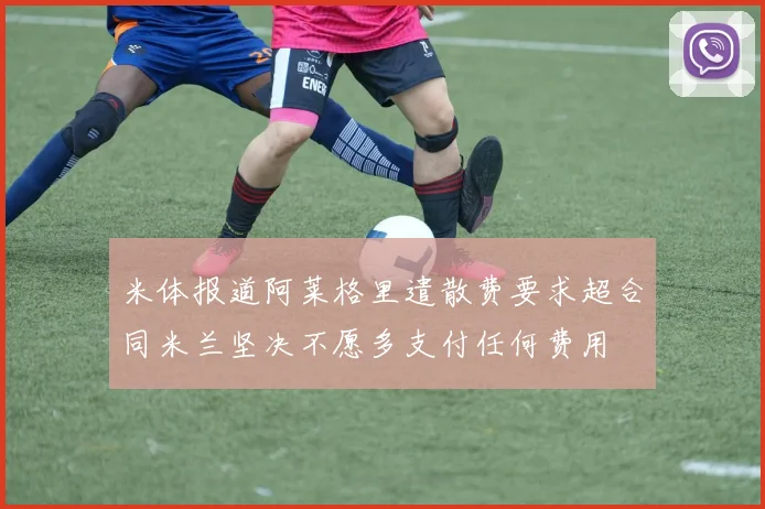 米体报道阿莱格里遣散费要求超合同米兰坚决不愿多支付任何费用