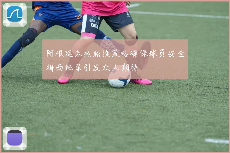阿根廷末轮轮换策略确保球员安全梅西纪录引发众人期待
