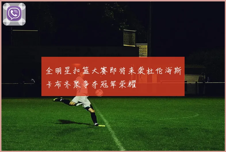 全明星扣篮大赛即将来袭杜伦海斯卡布齐聚争夺冠军荣耀