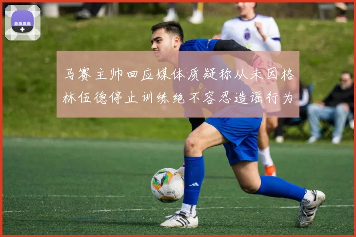 马赛主帅回应媒体质疑称从未因格林伍德停止训练绝不容忍造谣行为