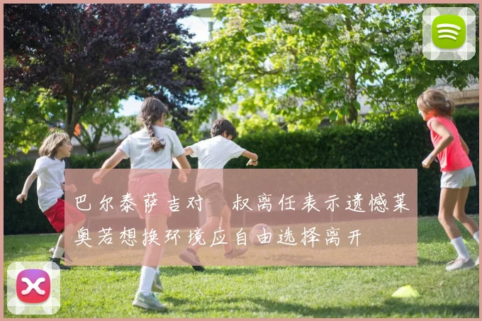 巴尔泰萨吉对囧叔离任表示遗憾莱奥若想换环境应自由选择离开