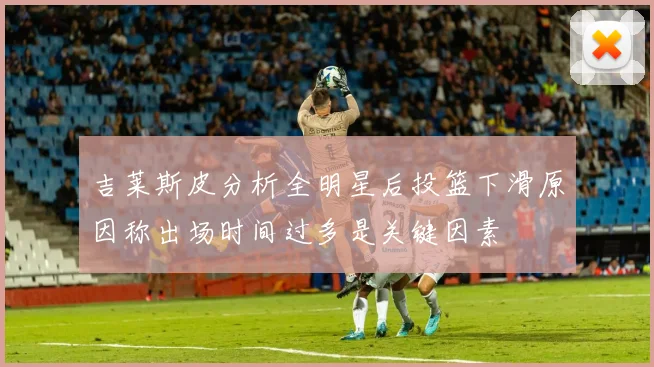 吉莱斯皮分析全明星后投篮下滑原因称出场时间过多是关键因素