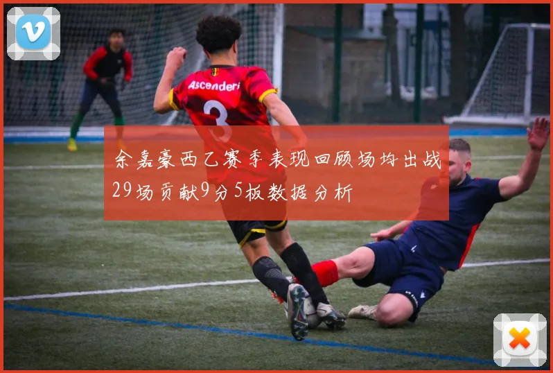 余嘉豪西乙赛季表现回顾场均出战29场贡献9分5板数据分析