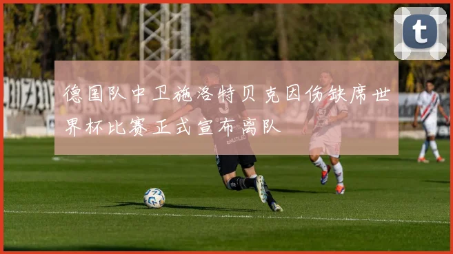 德国队中卫施洛特贝克因伤缺席世界杯比赛正式宣布离队