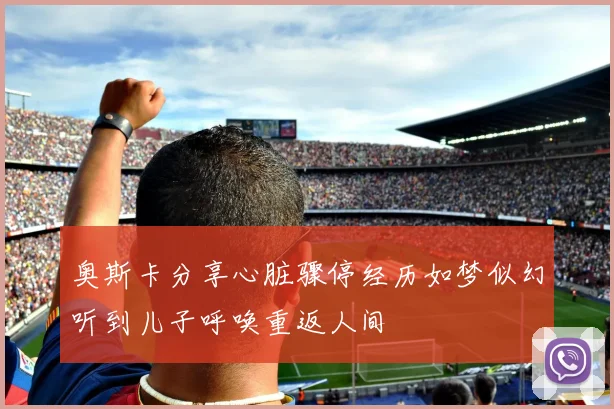 奥斯卡分享心脏骤停经历如梦似幻听到儿子呼唤重返人间
