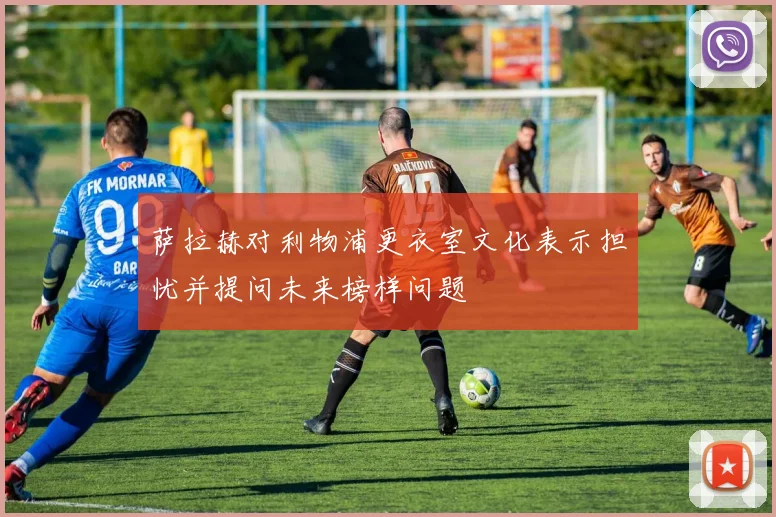 萨拉赫对利物浦更衣室文化表示担忧并提问未来榜样问题