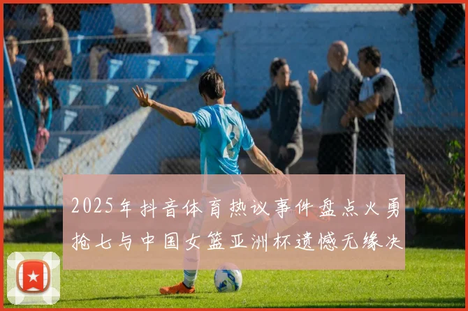 2025年抖音体育热议事件盘点火勇抢七与中国女篮亚洲杯遗憾无缘决赛