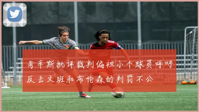 考辛斯批评裁判偏袒小个球员呼吁反击文班和布伦森的判罚不公
