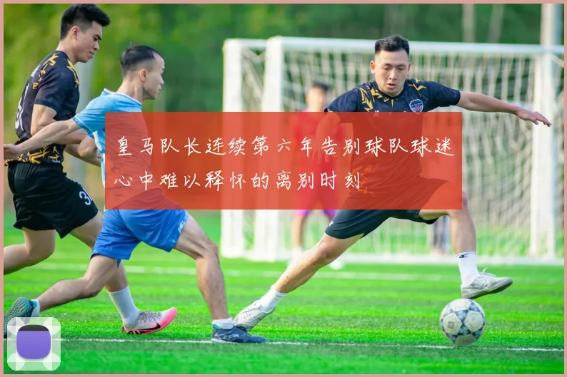 皇马队长连续第六年告别球队球迷心中难以释怀的离别时刻