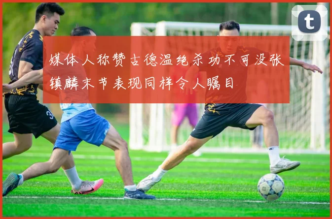 媒体人称赞古德温绝杀功不可没张镇麟末节表现同样令人瞩目