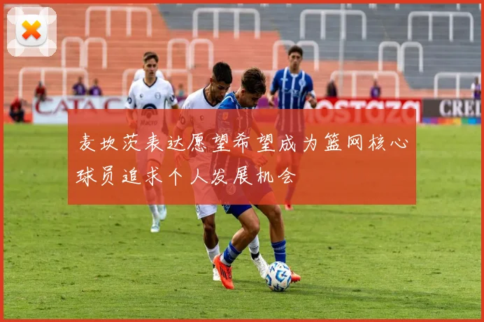 麦坎茨表达愿望希望成为篮网核心球员追求个人发展机会