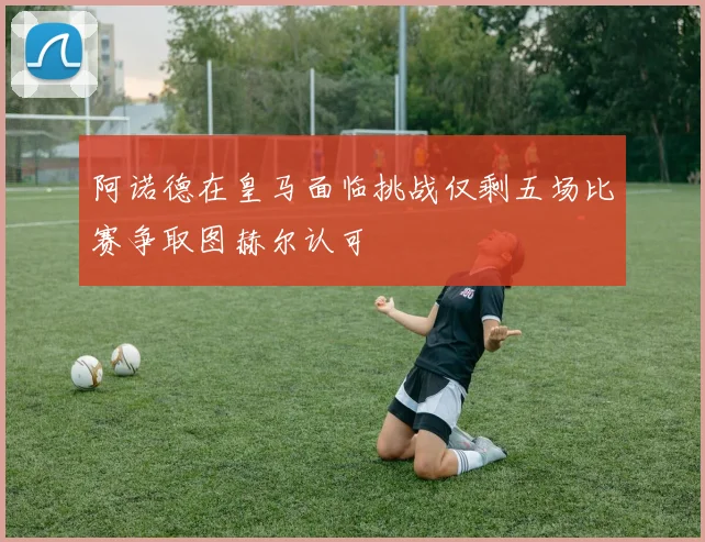 阿诺德在皇马面临挑战仅剩五场比赛争取图赫尔认可