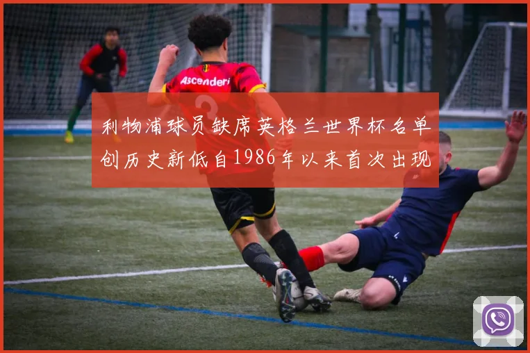 利物浦球员缺席英格兰世界杯名单创历史新低自1986年以来首次出现