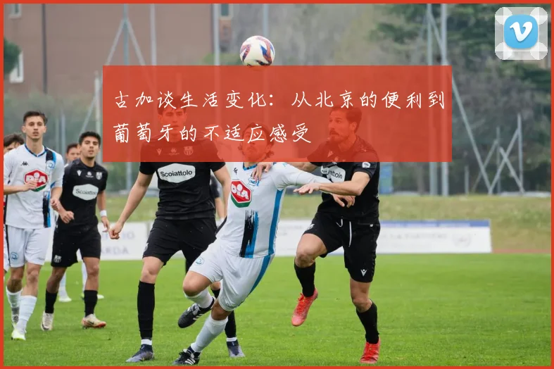 古加谈生活变化：从北京的便利到葡萄牙的不适应感受