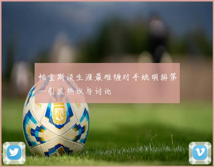 帕金斯谈生涯最难缠对手姚明排第一引发热议与讨论