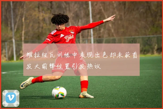 维拉纽瓦训练中表现出色却未获首发大前锋位置引发热议