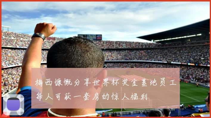 梅西慷慨分享世界杯奖金基地员工每人可获一套房的惊人福利