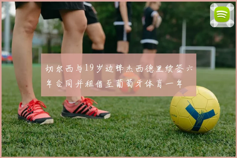 切尔西与19岁边锋杰西德里续签六年合同并租借至葡萄牙体育一年