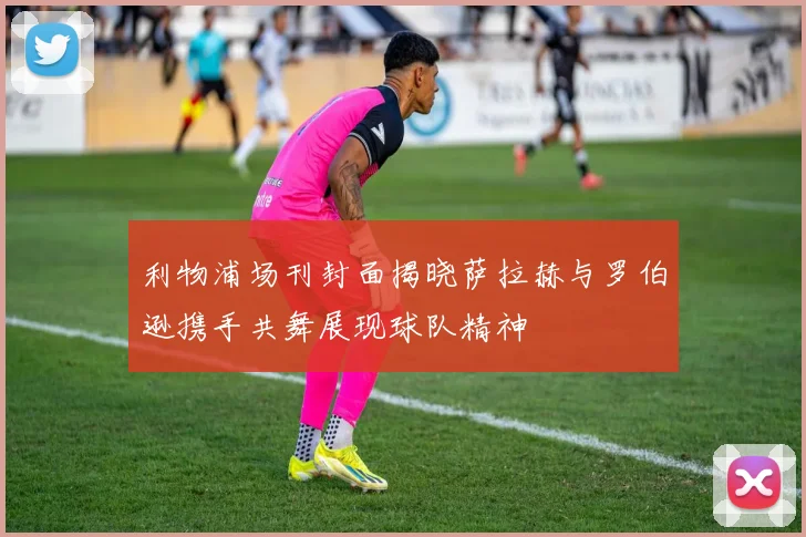 利物浦场刊封面揭晓萨拉赫与罗伯逊携手共舞展现球队精神