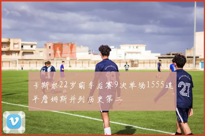 卡斯尔22岁前季后赛9次单场1555追平詹姆斯并列历史第二