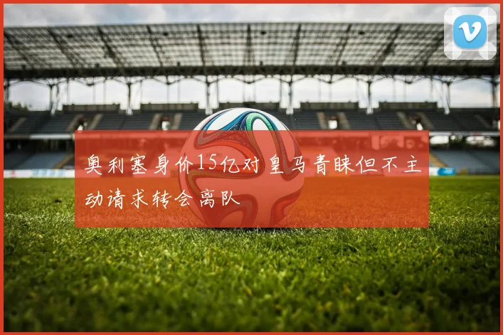 奥利塞身价15亿对皇马青睐但不主动请求转会离队