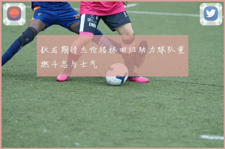 狄龙期待杰伦格林回归助力球队重燃斗志与士气
