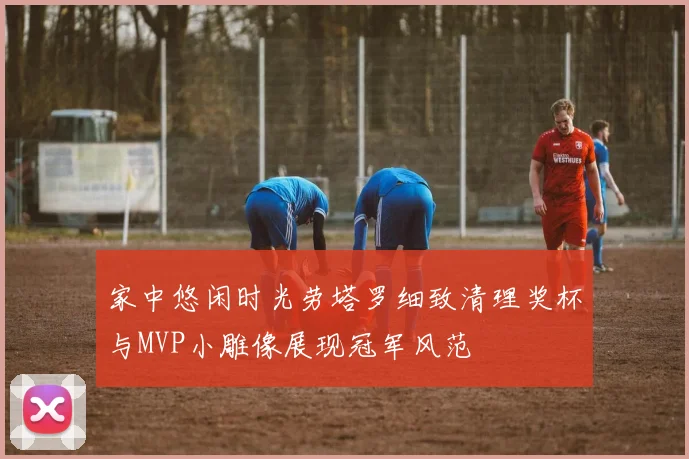 家中悠闲时光劳塔罗细致清理奖杯与MVP小雕像展现冠军风范