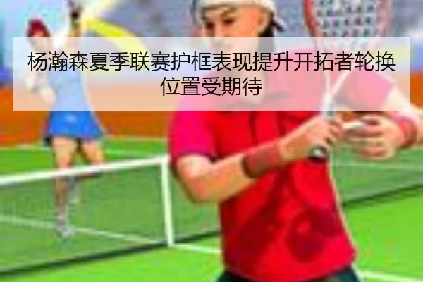 杨瀚森夏季联赛护框表现提升开拓者轮换位置受期待 | kaiyun